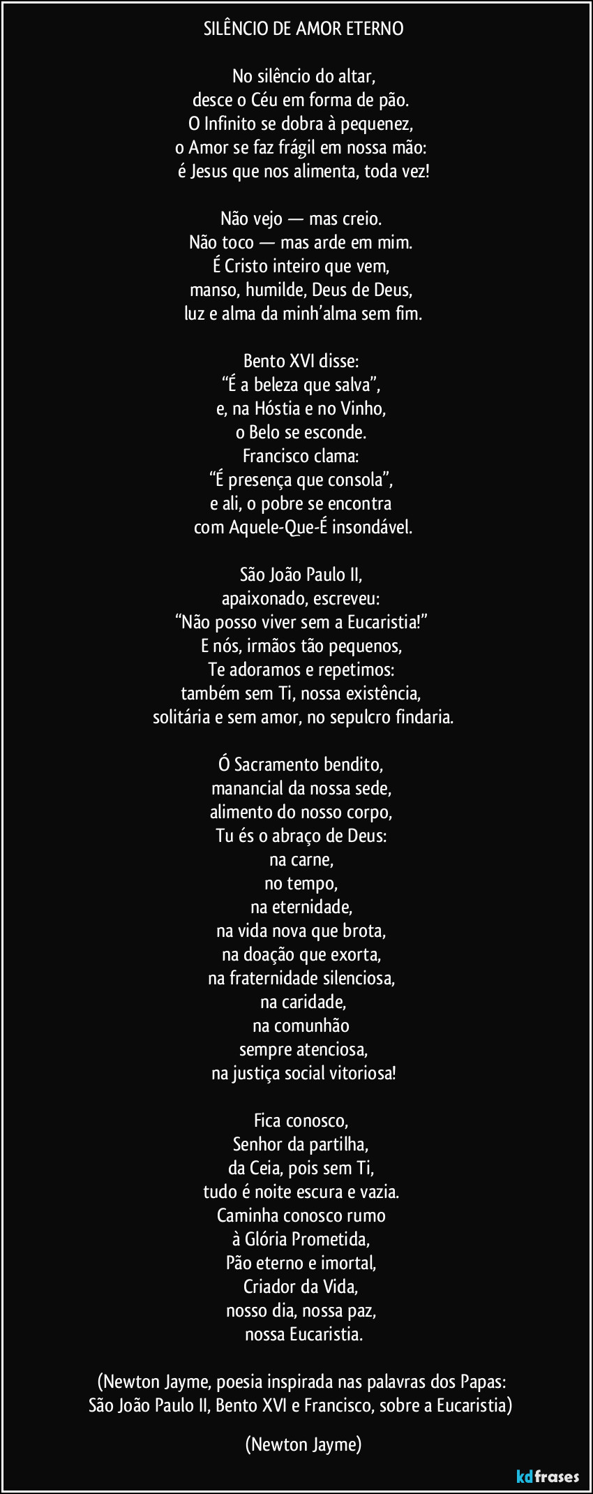 SILÊNCIO DE AMOR ETERNO
No silêncio do altar,
desce o Céu em forma de pão.
O Infinito se dobra à pequenez,
o Amor se faz frágil em nossa mão:
é Jesus que nos alimenta, toda vez!
Não vejo — mas creio.
Não toco — mas arde em mim.
É Cristo inteiro que vem,
manso, humilde, Deus de Deus,
luz e alma da minh’alma sem fim.
Bento XVI disse:
“É a beleza que salva”,
e, na Hóstia e no Vinho,
o Belo se esconde.
Francisco clama:
“É presença que consola”,
e ali, o pobre se encontra
com Aquele-Que-É insondável.
São João Paulo II,
apaixonado, escreveu:
“Não posso viver sem a Eucaristia!”
E nós, irmãos tão pequenos,
Te adoramos e repetimos:
também sem Ti, nossa existência,
solitária e sem amor, no sepulcro findaria.
Ó Sacramento bendito,
manancial da nossa sede,
alimento do nosso corpo,
Tu és o abraço de Deus:
na carne,
no tempo,
na eternidade,
na vida nova que brota,
na doação que exorta,
na fraternidade silenciosa,
na caridade,
na comunhão
sempre atenciosa,
na justiça social vitoriosa!
Fica conosco,
Senhor da partilha,
da Ceia, pois sem Ti,
tudo é noite escura e vazia.
Caminha conosco rumo
à Glória Prometida,
Pão eterno e imortal,
Criador da Vida,
nosso dia, nossa paz,
nossa Eucaristia.
(Newton Jayme, poesia inspirada nas palavras dos Papas:
São João Paulo II, Bento XVI e Francisco, sobre a Eucaristia) (Newton Jayme)