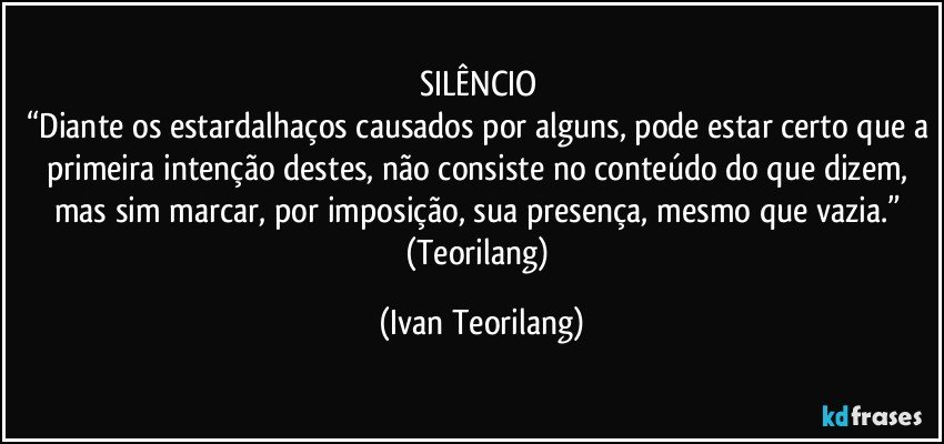 SILÊNCIO 
“Diante os estardalhaços causados por alguns, pode estar certo que a primeira intenção destes, não consiste no conteúdo do que dizem, mas sim marcar, por imposição, sua presença, mesmo que vazia.” 
(Teorilang) (Ivan Teorilang)