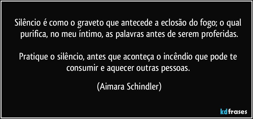 Silêncio é como o graveto que antecede a eclosão do fogo; o qual purifica, no meu íntimo, as palavras antes de serem proferidas.

Pratique o silêncio, antes que aconteça o incêndio que pode te consumir e aquecer outras pessoas. (Aimara Schindler)