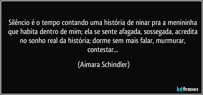 Silêncio é o tempo contando uma história de ninar pra a menininha que habita dentro de mim; ela  se sente afagada, sossegada, acredita no sonho real da história; dorme sem mais falar,  murmurar, contestar... (Aimara Schindler)