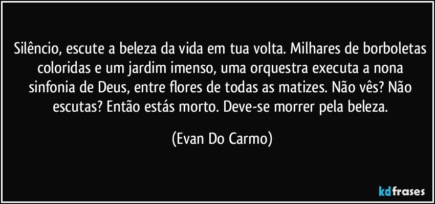 Silêncio, escute a beleza da vida em tua volta. Milhares de borboletas coloridas e um jardim imenso, uma orquestra executa a nona sinfonia de Deus, entre flores de todas as matizes. Não vês? Não escutas? Então estás morto. Deve-se morrer pela beleza. (Evan Do Carmo)