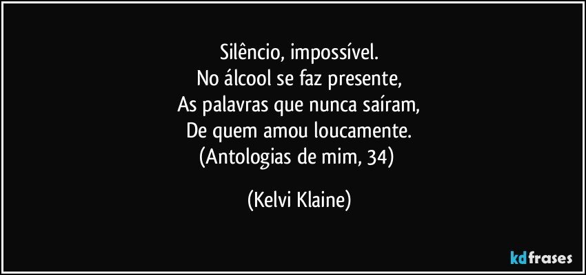 Silêncio, impossível.
No álcool se faz presente,
As palavras que nunca saíram,
De quem amou loucamente.
(Antologias de mim, 34) (Kelvi Klaine)