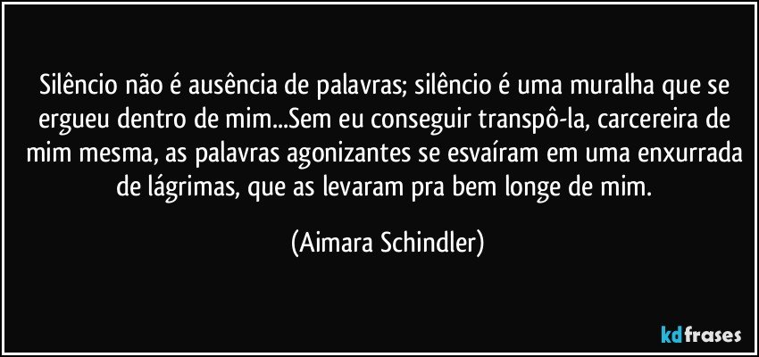 Silêncio não é ausência de palavras; silêncio é uma muralha que se ergueu dentro de mim...Sem eu conseguir transpô-la, carcereira de mim mesma, as palavras agonizantes se esvaíram em uma enxurrada de lágrimas, que as levaram pra bem longe de mim. (Aimara Schindler)