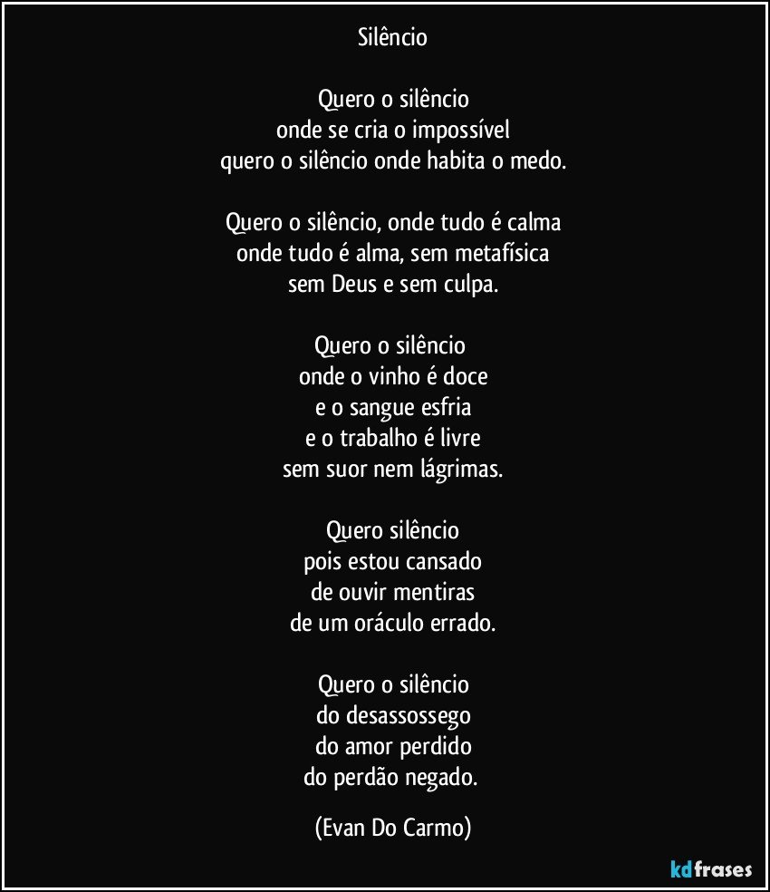 Silêncio

Quero o silêncio
onde se cria o impossível
quero o silêncio onde habita o medo.

Quero o silêncio, onde tudo é calma
onde tudo é alma, sem metafísica
sem Deus e sem culpa.

Quero o silêncio 
onde o vinho é doce
e o sangue esfria
e o trabalho é livre
sem suor nem lágrimas.

Quero silêncio
pois estou cansado
de ouvir mentiras
de um oráculo errado.

Quero o silêncio
do desassossego
do amor perdido
do perdão negado. (Evan Do Carmo)