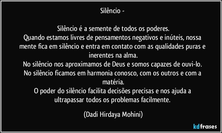 Silêncio - 

Silêncio é a semente de todos os poderes.
Quando estamos livres de pensamentos negativos e inúteis, nossa mente fica em silêncio e entra em contato com as qualidades puras e inerentes na alma.
No silêncio nos aproximamos de Deus e somos capazes de ouvi-lo. No silêncio ficamos em harmonia conosco, com os outros e com a matéria.
O poder do silêncio facilita decisões precisas e nos ajuda a ultrapassar todos os problemas facilmente. (Dadi Hirdaya Mohini)