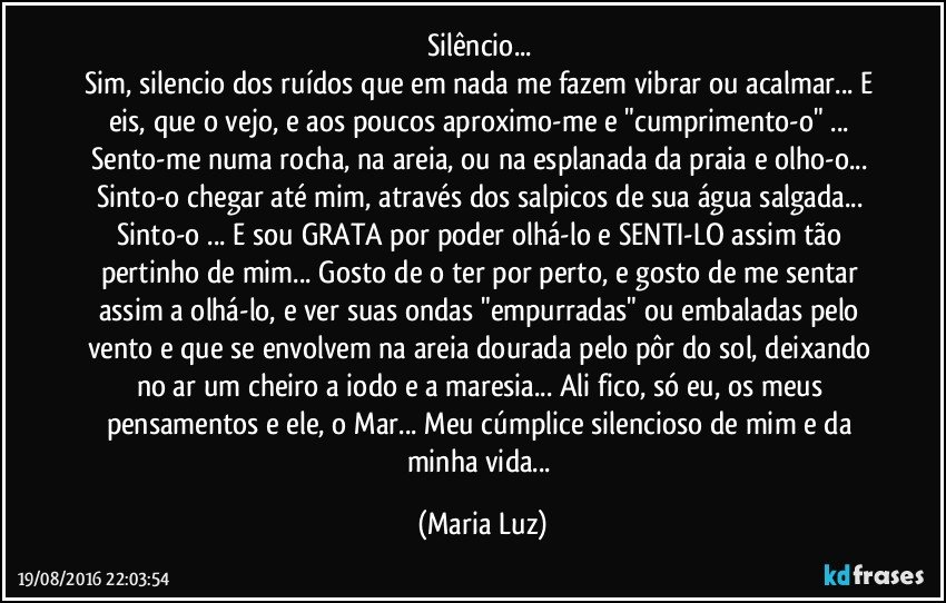 Silêncio... 
Sim, silencio dos ruídos que em nada me fazem vibrar ou acalmar... E eis, que o vejo, e aos poucos aproximo-me  e "cumprimento-o" ... Sento-me numa rocha, na areia, ou na esplanada da praia e olho-o... Sinto-o chegar até mim, através dos  salpicos de sua água salgada... Sinto-o ... E sou GRATA por poder olhá-lo e SENTI-LO assim tão pertinho de mim... Gosto de o ter por perto, e gosto de me sentar assim a olhá-lo, e ver suas ondas "empurradas" ou embaladas pelo vento e que se envolvem na areia dourada pelo pôr do sol, deixando no ar um cheiro a iodo e a maresia... Ali fico, só eu, os meus pensamentos e ele, o Mar... Meu cúmplice silencioso de mim e da minha vida... (Maria Luz)