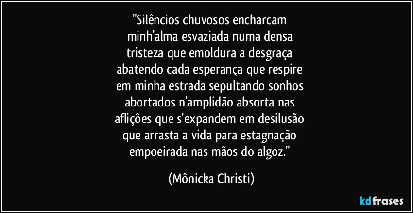 "Silêncios chuvosos encharcam 
minh'alma esvaziada numa densa 
tristeza que emoldura a desgraça 
abatendo cada esperança que respire 
em minha estrada sepultando sonhos 
abortados n'amplidão absorta nas 
aflições que s'expandem em desilusão 
que arrasta a vida para estagnação 
empoeirada nas mãos do algoz." (Mônicka Christi)