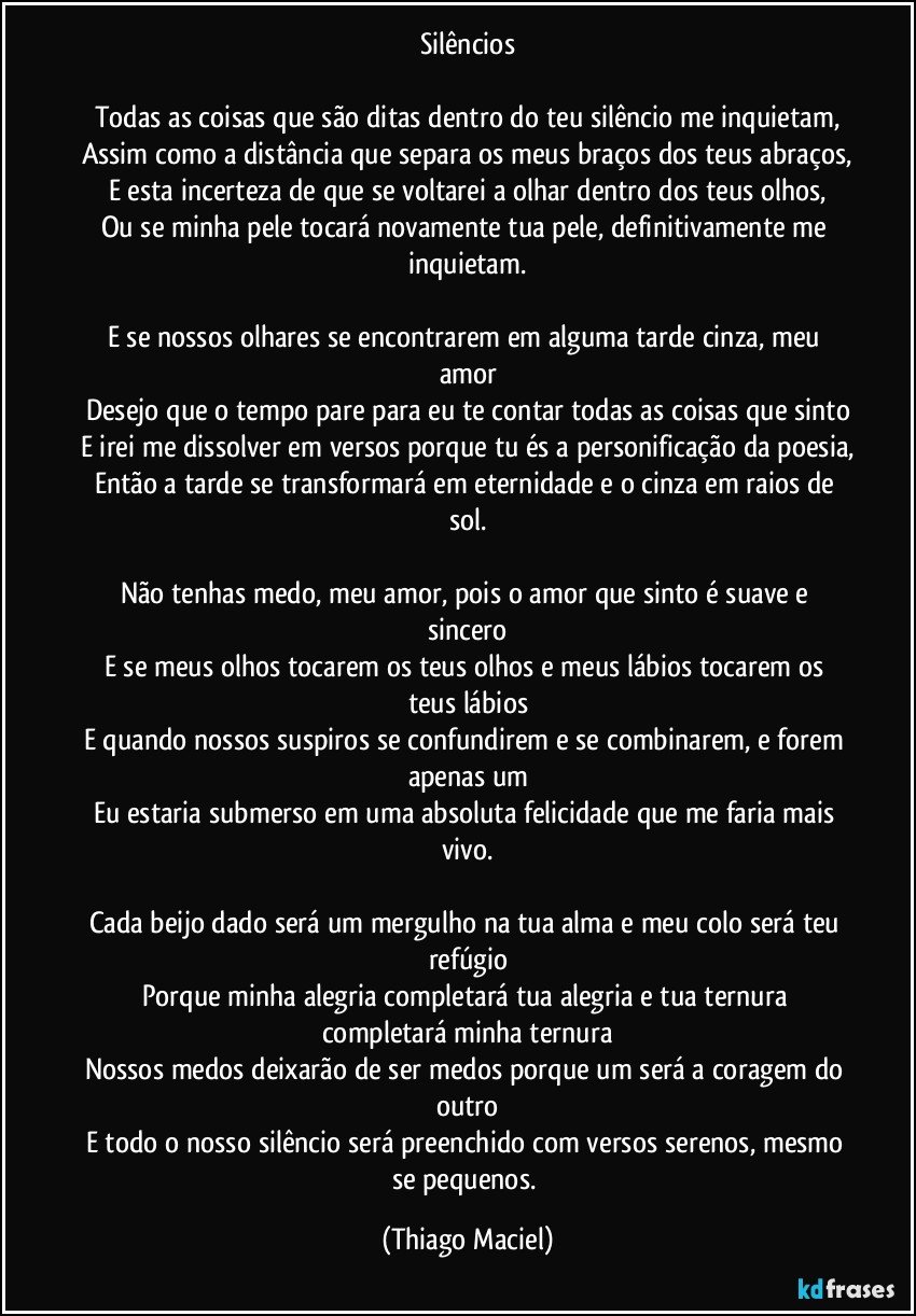 Silêncios

Todas as coisas que são ditas dentro do teu silêncio me inquietam,
Assim como a distância que separa os meus braços dos teus abraços,
E esta incerteza de que se voltarei a olhar dentro dos teus olhos,
Ou se minha pele tocará novamente tua pele, definitivamente me inquietam.

E se nossos olhares se encontrarem em alguma tarde cinza, meu amor
Desejo que o tempo pare para eu te contar todas as coisas que sinto
E irei me dissolver em versos porque tu és a personificação da poesia,
Então a tarde se transformará em eternidade e o cinza em raios de sol.

Não tenhas medo, meu amor, pois o amor que sinto é suave e sincero
E se meus olhos tocarem os teus olhos e meus lábios tocarem os teus lábios
E quando nossos suspiros se confundirem e se combinarem, e forem apenas um
Eu estaria submerso em uma absoluta felicidade que me faria mais vivo.

Cada beijo dado será um mergulho na tua alma e meu colo será teu refúgio
Porque minha alegria completará tua alegria e tua ternura completará minha ternura
Nossos medos deixarão de ser medos porque um será a coragem do outro
E todo o nosso silêncio será preenchido com versos serenos, mesmo se pequenos. (Thiago Maciel)