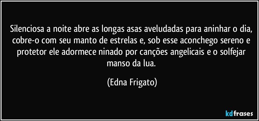 Silenciosa a noite abre as longas asas aveludadas para aninhar o dia, cobre-o com seu manto de estrelas e, sob esse aconchego sereno e  protetor ele adormece ninado por canções angelicais e o solfejar manso da lua. (Edna Frigato)