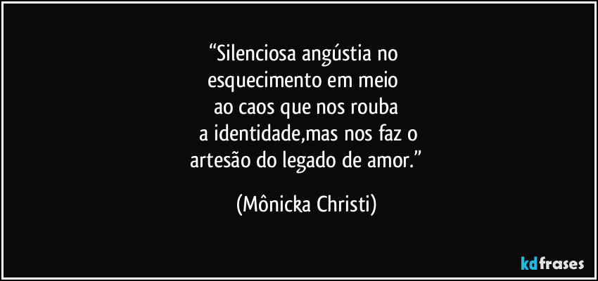 “Silenciosa angústia no 
esquecimento em meio 
ao caos que nos rouba
 a identidade,mas nos faz o
 artesão do legado de amor.” (Mônicka Christi)