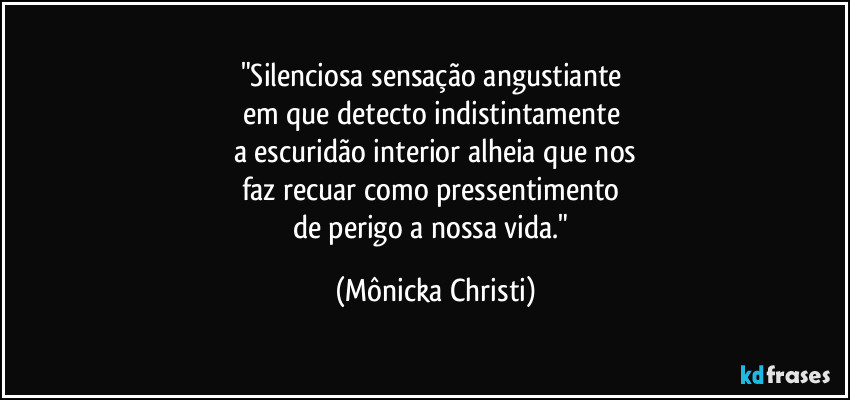 "Silenciosa sensação angustiante
em que detecto indistintamente
a escuridão interior alheia que nos
faz recuar como pressentimento
de perigo a nossa vida." (Mônicka Christi)