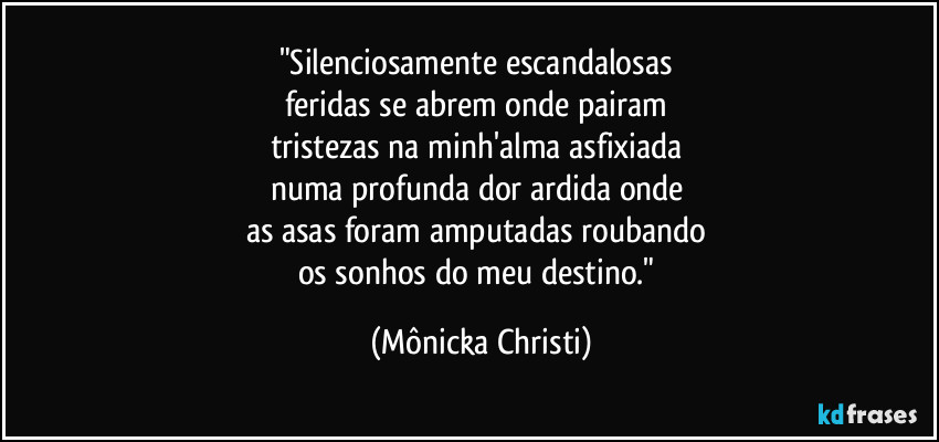 "Silenciosamente escandalosas 
feridas se abrem onde pairam 
tristezas na minh'alma asfixiada 
numa profunda dor ardida onde 
as asas foram amputadas roubando 
os sonhos do meu destino." (Mônicka Christi)