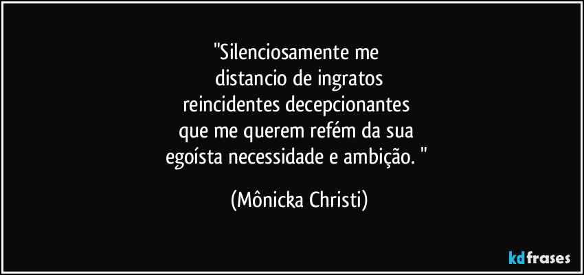 "Silenciosamente me 
distancio de ingratos
reincidentes decepcionantes  
que me querem refém da sua 
egoísta necessidade e ambição. " (Mônicka Christi)