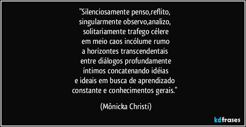 "Silenciosamente penso,reflito,
singularmente observo,analizo,
solitariamente trafego célere
em meio caos incólume rumo
a horizontes transcendentais
entre diálogos profundamente
íntimos concatenando idéias
e ideais em busca de aprendizado
constante e conhecimentos gerais." (Mônicka Christi)
