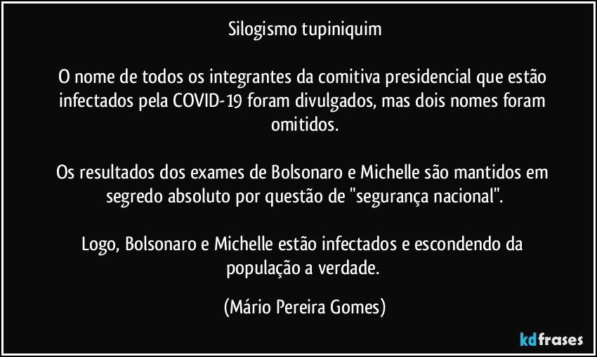 Silogismo tupiniquim

O nome de todos os integrantes da comitiva presidencial que estão infectados pela COVID-19 foram divulgados, mas dois nomes foram omitidos.

Os resultados dos exames de Bolsonaro e Michelle são mantidos em segredo absoluto por questão de "segurança nacional".

Logo, Bolsonaro e Michelle estão infectados e escondendo da população a verdade. (Mário Pereira Gomes)