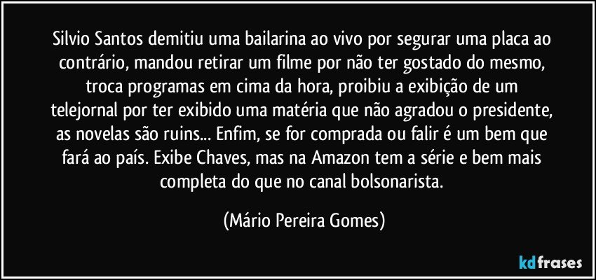 Silvio Santos demitiu uma bailarina ao vivo por segurar uma placa ao contrário, mandou retirar um filme por não ter gostado do mesmo, troca programas em cima da hora, proibiu a exibição de um telejornal por ter exibido uma matéria que não agradou o presidente, as novelas são ruins... Enfim, se for comprada ou falir é um bem que fará ao país. Exibe Chaves, mas na Amazon tem a série e bem mais completa do que no canal bolsonarista. (Mário Pereira Gomes)