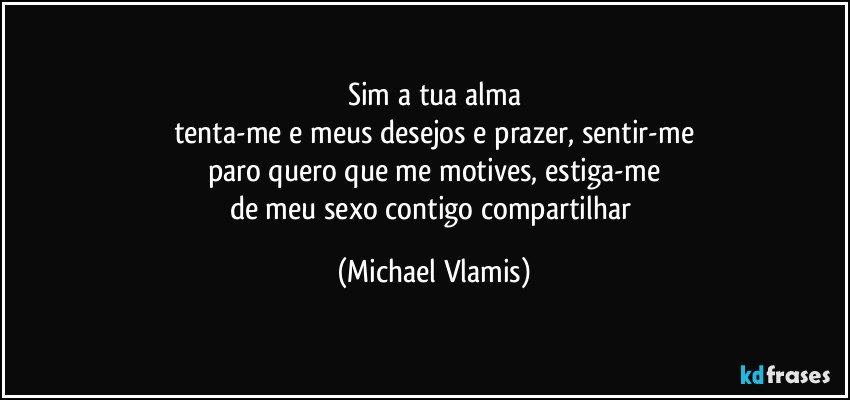 Sim a tua alma
tenta-me e meus desejos e prazer, sentir-me
paro quero que me motives, estiga-me
de meu sexo contigo compartilhar (Michael Vlamis)