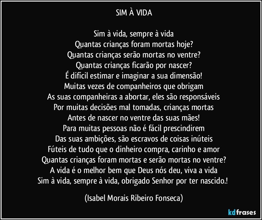 SIM À VIDA

Sim à vida, sempre à vida
Quantas crianças foram mortas hoje?
Quantas crianças serão mortas no ventre?
Quantas crianças ficarão por nascer?
É difícil estimar e imaginar a sua dimensão!
Muitas vezes de companheiros que obrigam
As suas companheiras a abortar, eles são responsáveis
Por muitas decisões mal tomadas, crianças mortas
Antes de nascer no ventre das suas mães!
Para muitas pessoas não é fácil prescindirem
Das suas ambições, são escravos de coisas inúteis
Fúteis de tudo que o dinheiro compra, carinho e amor
Quantas crianças foram mortas e serão mortas no ventre?
A vida é o melhor bem que Deus nós deu, viva a vida
Sim à vida, sempre à vida, obrigado Senhor por ter nascido.! (Isabel Morais Ribeiro Fonseca)