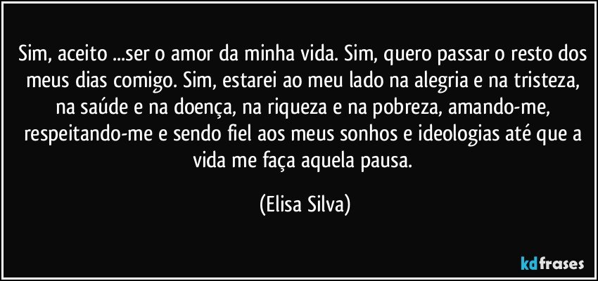 Sim, aceito ...ser o amor da minha vida. Sim, quero passar o resto dos meus dias comigo. Sim, estarei ao meu lado na alegria e na tristeza, na saúde e na doença, na riqueza e na pobreza, amando-me, respeitando-me e sendo fiel aos meus sonhos e ideologias até que a vida me faça aquela pausa. (Elisa Silva)