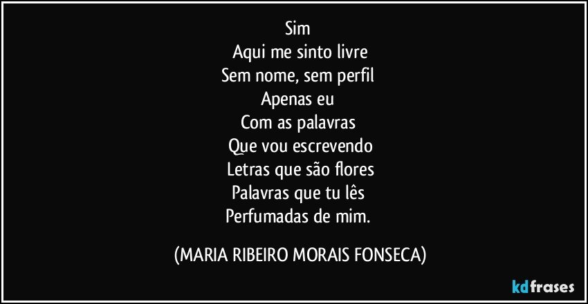 Sim 
Aqui me sinto livre
Sem nome, sem perfil 
Apenas eu 
Com as palavras 
Que vou escrevendo
Letras que são flores
Palavras que tu lês 
Perfumadas de mim. (MARIA RIBEIRO MORAIS FONSECA)