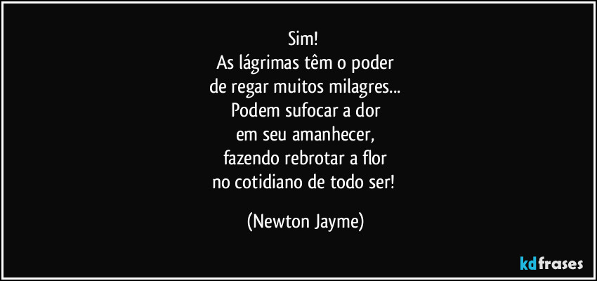 Sim! 
As lágrimas têm o poder
de regar muitos milagres...
Podem sufocar a dor
em seu amanhecer,
fazendo rebrotar a flor
no cotidiano de todo ser! (Newton Jayme)