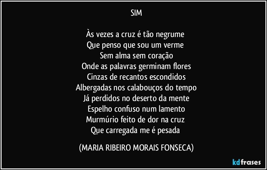 SIM

Às vezes a cruz é tão negrume 
Que penso que sou um verme 
Sem alma sem coração
Onde as palavras germinam flores
Cinzas de recantos escondidos
Albergadas nos calabouços do tempo
Já perdidos no deserto da mente
Espelho confuso num lamento
Murmúrio feito de dor na cruz 
Que carregada me é pesada (MARIA RIBEIRO MORAIS FONSECA)