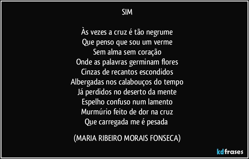 SIM

Às vezes a cruz é tão negrume
Que penso que sou um verme
Sem alma sem coração
Onde as palavras germinam flores
Cinzas de recantos escondidos
Albergadas nos calabouços do tempo
Já perdidos no deserto da mente
Espelho confuso num lamento
Murmúrio feito de dor na cruz
Que carregada me é pesada (MARIA RIBEIRO MORAIS FONSECA)