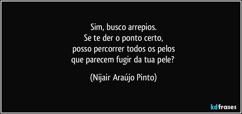 Sim, busco arrepios.
Se te der o ponto certo,
posso percorrer todos os pelos
que parecem fugir da tua pele? (Nijair Araújo Pinto)