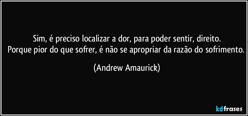 Sim, é preciso localizar a dor, para poder sentir, direito.
Porque pior do que sofrer, é não se apropriar da razão do sofrimento. (Andrew Amaurick)