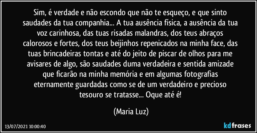 Sim, é verdade e não escondo que não te esqueço, e que sinto saudades da tua companhia... A tua ausência física, a ausência da tua voz carinhosa, das tuas risadas malandras, dos teus abraços calorosos e fortes, dos teus beijinhos repenicados na minha face, das tuas brincadeiras tontas e até do jeito de piscar de olhos para me avisares de algo, são saudades duma verdadeira e sentida amizade que ficarão na minha memória e em algumas fotografias eternamente guardadas como se  de um verdadeiro e precioso tesouro se tratasse... Oque até é! (Maria Luz)