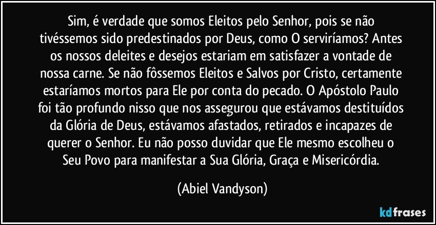 Sim, é verdade que somos Eleitos pelo Senhor, pois se não tivéssemos sido predestinados por Deus, como O serviríamos? Antes os nossos deleites e desejos estariam em satisfazer a vontade de nossa carne. Se não fôssemos Eleitos e Salvos por Cristo, certamente estaríamos mortos para Ele por conta do pecado. O Apóstolo Paulo foi tão profundo nisso que nos assegurou que estávamos destituídos da Glória de Deus, estávamos afastados, retirados e incapazes de querer o Senhor. Eu não posso duvidar que Ele mesmo escolheu o Seu Povo para manifestar a Sua Glória, Graça e Misericórdia. (Abiel Vandyson)