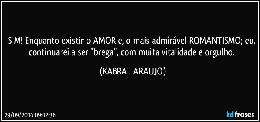 SIM! Enquanto existir o AMOR e, o mais admirável ROMANTISMO; eu, continuarei a ser "brega", com muita vitalidade e orgulho. (KABRAL ARAUJO)