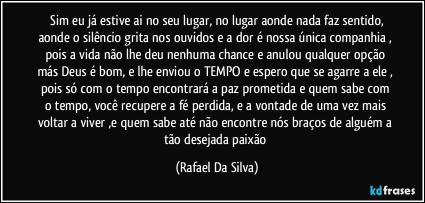 ⁠Sim eu já estive ai no seu lugar, no lugar aonde nada faz sentido, aonde o silêncio grita nos ouvidos e a dor é nossa única companhia , pois a vida não lhe deu nenhuma chance e anulou qualquer opção más Deus é bom, e lhe enviou o TEMPO e espero que se agarre a ele , pois só com o tempo encontrará a paz prometida e quem sabe com o tempo, você  recupere a fé perdida, e a vontade de uma vez mais voltar a viver ,e quem sabe até não encontre nós braços de alguém a tão desejada  paixão (Rafael Da Silva)