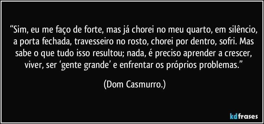 “Sim, eu me faço de forte, mas já chorei no meu quarto, em silêncio, a porta fechada, travesseiro no rosto, chorei por dentro, sofri. Mas sabe o que tudo isso resultou; nada, é preciso aprender a crescer, viver, ser ‘gente grande’ e enfrentar os próprios problemas.” (Dom Casmurro.)