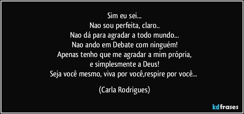 Sim eu sei...
Nao sou perfeita, claro..
Nao dá para agradar a todo mundo...
Nao ando em Debate com ninguém!
Apenas tenho que me agradar a mim própria,
e simplesmente a Deus!
Seja você mesmo, viva por você,respire por você... (Carla Rodrigues)