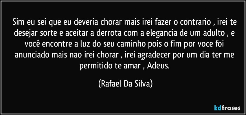 Sim eu sei que eu deveria chorar mais irei fazer o contrario , irei te desejar sorte e aceitar a derrota com a elegancia de um adulto , e você encontre a luz do seu caminho pois o fim por voce foi anunciado mais nao irei chorar , irei agradecer por um dia ter me permitido te amar , Adeus. (Rafael Da Silva)