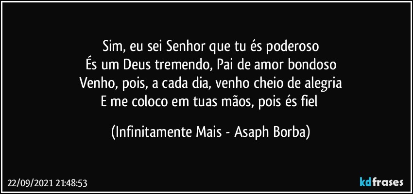 Sim, eu sei Senhor que tu és poderoso
És um Deus tremendo, Pai de amor bondoso
Venho, pois, a cada dia, venho cheio de alegria
E me coloco em tuas mãos, pois és fiel (Infinitamente Mais - Asaph Borba)