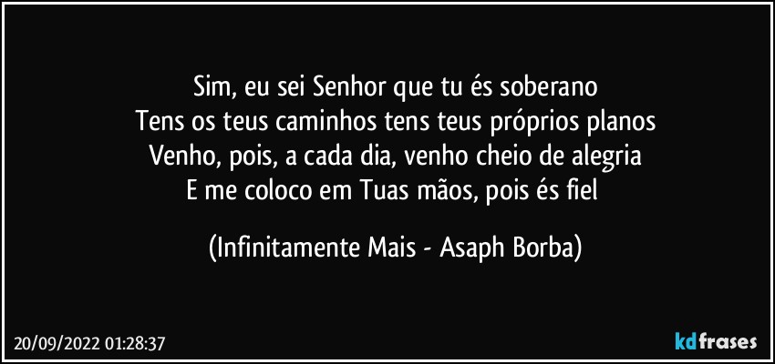 Sim, eu sei Senhor que tu és soberano
Tens os teus caminhos tens teus próprios planos
Venho, pois, a cada dia, venho cheio de alegria
E me coloco em Tuas mãos, pois és fiel (Infinitamente Mais - Asaph Borba)