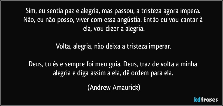 Sim, eu sentia paz e alegria, mas passou, a tristeza agora impera. Não, eu não posso, viver com essa angústia. Então eu vou cantar à ela, vou dizer a alegria.

Volta, alegria, não deixa a tristeza imperar.

Deus, tu és e sempre foi meu guia. Deus, traz de volta a minha alegria e diga assim a ela, dê ordem para ela. (Andrew Amaurick)