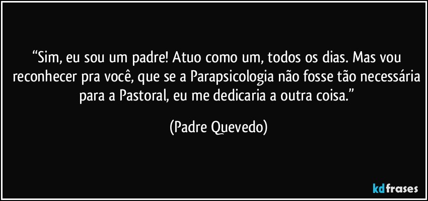 “Sim, eu sou um padre! Atuo como um, todos os dias. Mas vou reconhecer pra você, que se a Parapsicologia não fosse tão necessária para a Pastoral, eu me dedicaria a outra coisa.” (Padre Quevedo)