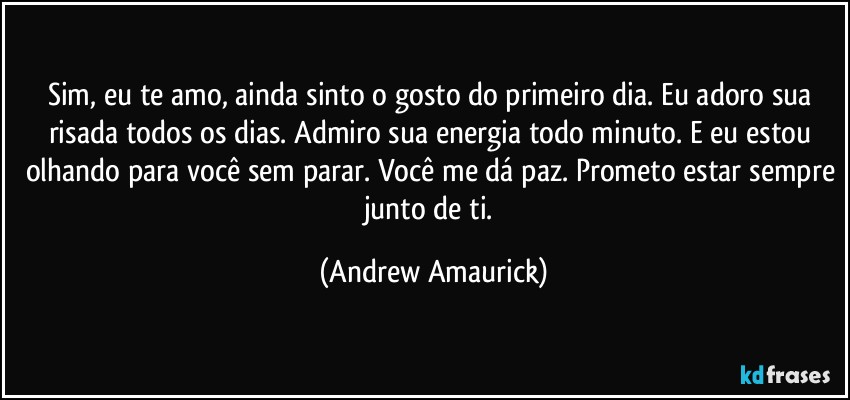 Sim, eu te amo, ainda sinto o gosto do primeiro dia. Eu adoro sua risada todos os dias. Admiro sua energia todo minuto. E eu estou olhando para você sem parar. Você me dá paz. Prometo estar sempre junto de ti. (Andrew Amaurick)