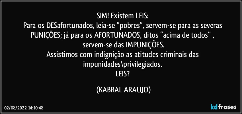 SIM! Existem LEIS: 
Para os DESafortunados, leia-se “pobres”, servem-se para as severas PUNIÇÕES; já para os AFORTUNADOS, ditos “acima de todos” , servem-se das IMPUNIÇÕES.
Assistimos com indignição as atitudes criminais das impunidades\privilegiados. 
LEIS? (KABRAL ARAUJO)