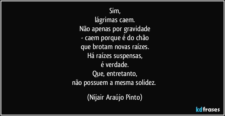 Sim,
lágrimas caem.
Não apenas por gravidade
- caem porque é do chão
que brotam novas raízes.
Há raízes suspensas,
é verdade.
Que, entretanto,
não possuem a mesma solidez. (Nijair Araújo Pinto)