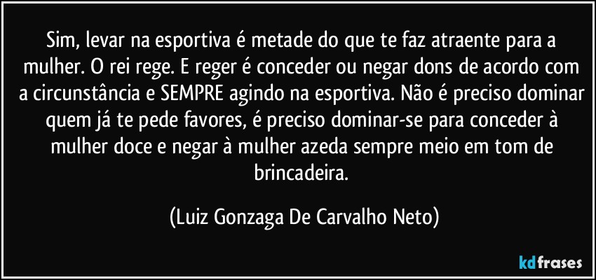 Sim, levar na esportiva é metade do que te faz atraente para a mulher. O rei rege. E reger é conceder ou negar dons de acordo com a circunstância e SEMPRE agindo na esportiva. Não é preciso dominar quem já te pede favores, é preciso dominar-se para conceder à mulher doce e negar à mulher azeda sempre meio em tom de brincadeira. (Luiz Gonzaga De Carvalho Neto)
