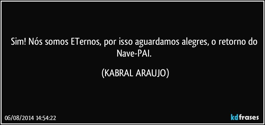 Sim! Nós somos ETernos, por isso aguardamos alegres, o retorno do Nave-PAI. (KABRAL ARAUJO)