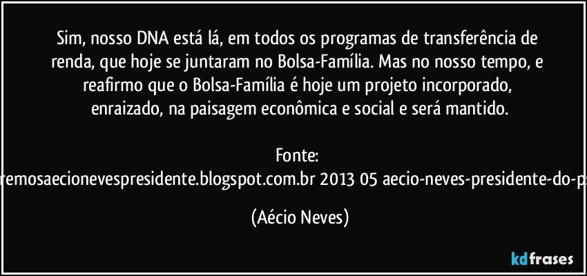 Sim, nosso DNA está lá, em todos os programas de transferência de renda, que hoje se juntaram no Bolsa-Família. Mas no nosso tempo, e reafirmo que o Bolsa-Família é hoje um projeto incorporado, enraizado, na paisagem econômica e social e será mantido.

Fonte: http://www.queremosaecionevespresidente.blogspot.com.br/2013/05/aecio-neves-presidente-do-psdb-estreia.html (Aécio Neves)
