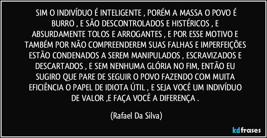 ⁠SIM O INDIVÍDUO É INTELIGENTE , PORÉM A MASSA O  POVO É BURRO , E SÃO  DESCONTROLADOS E HISTÉRICOS , E ABSURDAMENTE TOLOS E ARROGANTES , E POR ESSE MOTIVO E TAMBÉM POR NÃO COMPREENDEREM SUAS FALHAS E IMPERFEIÇÕES ESTÃO CONDENADOS A SEREM MANIPULADOS , ESCRAVIZADOS E DESCARTADOS , E SEM NENHUMA GLÓRIA NO FIM,  ENTÃO EU SUGIRO QUE PARE DE SEGUIR O POVO FAZENDO COM MUITA EFICIÊNCIA O PAPEL DE IDIOTA ÚTIL ,  E SEJA VOCÊ UM  INDIVÍDUO DE VALOR ,E FAÇA VOCÊ A DIFERENÇA . (Rafael Da Silva)