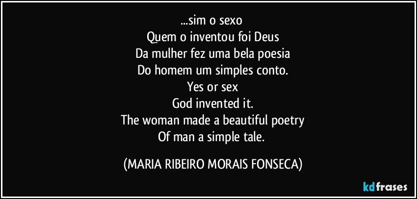 ...sim o sexo 
Quem o inventou foi Deus
Da mulher fez uma bela poesia
Do homem um simples conto.
Yes or sex
God invented it.
The woman made a beautiful poetry
Of man a simple tale. (MARIA RIBEIRO MORAIS FONSECA)