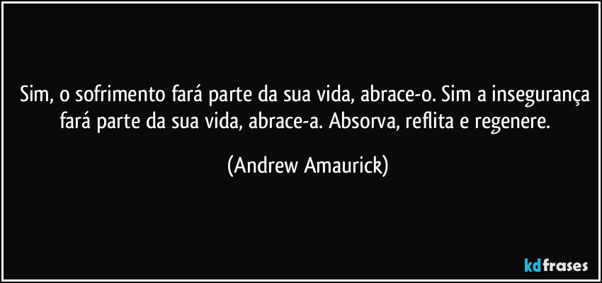 Sim, o sofrimento fará parte da sua vida, abrace-o. Sim a insegurança fará parte da sua vida, abrace-a. Absorva, reflita e regenere. (Andrew Amaurick)