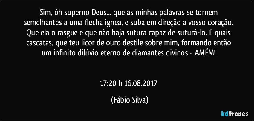 Sim, óh superno Deus... que as minhas palavras se tornem semelhantes a uma flecha ígnea, e suba em direção a vosso coração. Que ela o rasgue e que não haja sutura capaz de suturá-lo. E quais cascatas, que teu licor de ouro destile sobre mim, formando então um infinito dilúvio eterno de diamantes divinos - AMÉM! 


17:20 h 16.08.2017 (Fábio Silva)